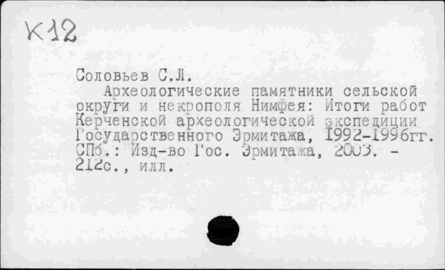 ﻿КА2
Соловьев С.Л.
Археологические памятники сельской округи и некрополя Нимфея: Итоги работ Керченской археологической экспедиции Государственного Эрмитажа, 1992-199бгг. СПб.: Изд-во Гос. Эрмитажа, 20иЗ. -2Г2с., илл.